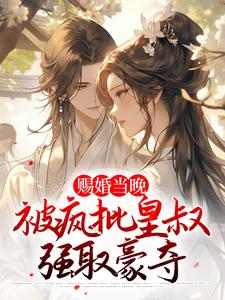 完结版《赐婚当晚，被疯批皇叔强取豪夺》免费阅读