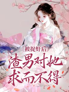 完结版《被捉奸后，渣男对她求而不得》章节阅读