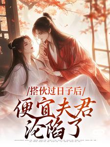 完结版《搭伙过日子后，便宜夫君沦陷了》章节阅读