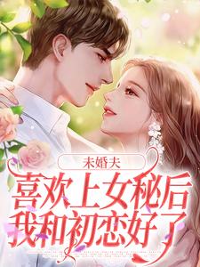 完结版《未婚夫喜欢上女秘后，我和初恋好了》章节阅读